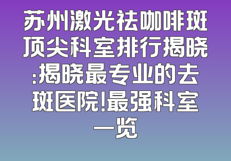 苏州激光祛咖啡斑顶尖科室排行揭晓：揭晓最专业的去斑医院！最强科室一览