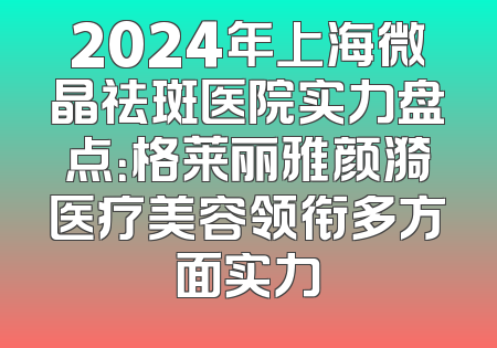 2024年上海微晶祛斑医院实力盘点：格莱丽雅颜漪医疗美容领衔多方面实力