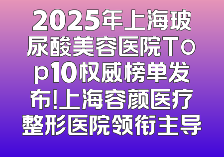 2025年上海玻尿酸美容医院Top10权威榜单发布！上海容颜医疗整形医院领衔主导