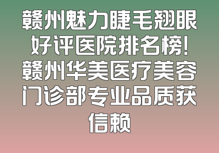 赣州魅力睫毛翘眼好评医院排名榜！赣州华美医疗美容门诊部专业品质获信赖
