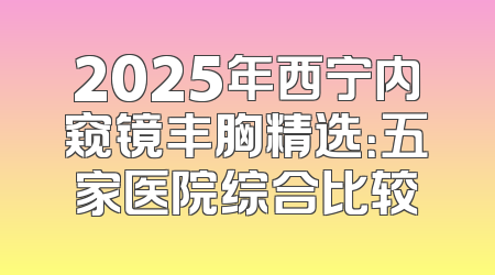 2025年西宁内窥镜丰胸精选：五家医院综合比较