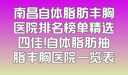 南昌自体脂肪丰胸医院排名榜单精选四佳！自体脂肪抽脂丰胸医院一览表