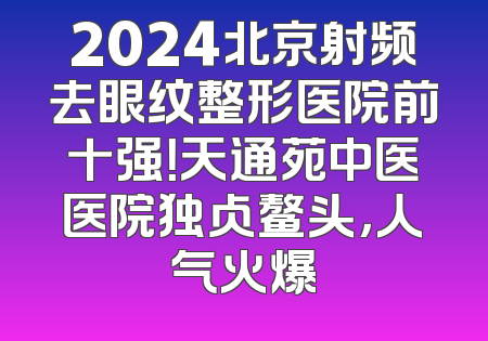 2024北京射频去眼纹整形医院前十强！天通苑中医医院独占鳌头，人气火爆