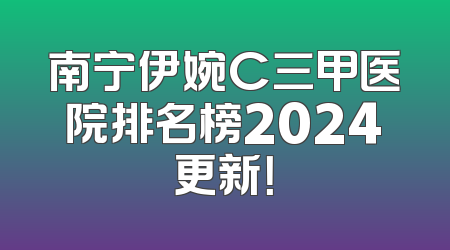 南宁伊婉C三甲医院排名榜2024更新！