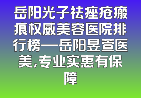 岳阳光子祛痤疮瘢痕权威美容医院排行榜—岳阳昱萱医美，专业实惠有保障