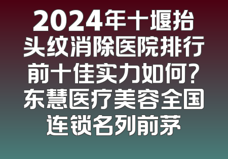 2024年十堰抬头纹消除医院排行前十佳实力如何？东慧医疗美容全国连锁名列前茅