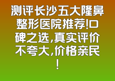 测评长沙五大隆鼻整形医院推荐！口碑之选，真实评价不夸大，价格亲民！