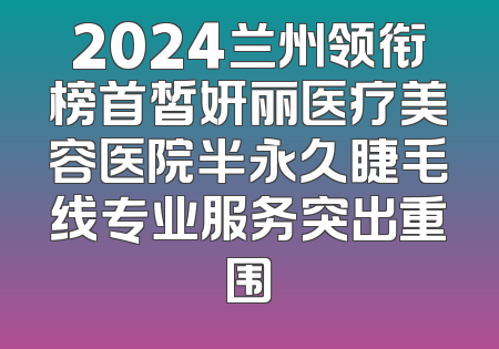 2024兰州领衔榜首皙妍丽医疗美容医院半永久睫毛线专业服务突出重围