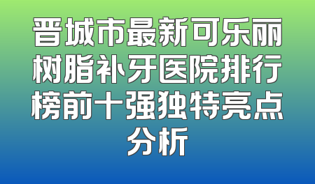 晋城市最新可乐丽树脂补牙医院排行榜前十强独特亮点分析