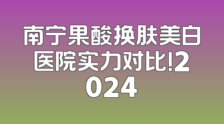 南宁果酸换肤美白医院实力对比!2024