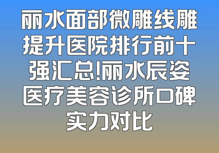 丽水面部微雕线雕提升医院排行前十强汇总！丽水辰姿医疗美容诊所口碑实力对比