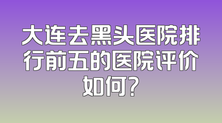 大连去黑头医院排行前五的医院评价如何？
