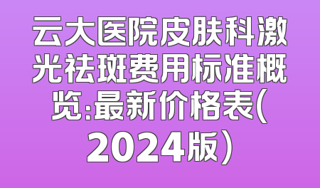 云大医院皮肤科激光祛斑费用标准概览：最新价格表（2024版）