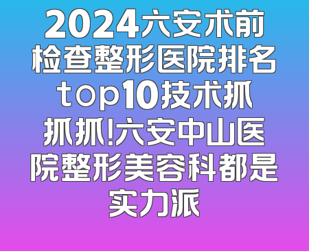 2024六安术前检查整形医院排名top10技术抓抓抓！六安中山医院整形美容科都是实力派