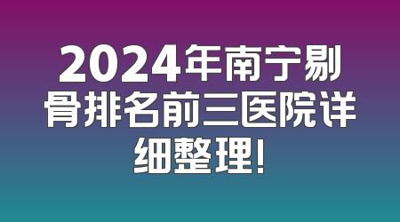 2024年南宁剔骨排名前三医院详细整理!