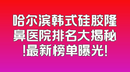 哈尔滨韩式硅胶隆鼻医院排名大揭秘！最新榜单曝光！
