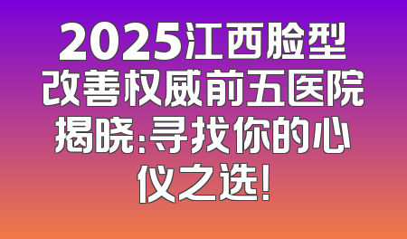 2025江西脸型改善权威前五医院揭晓：寻找你的心仪之选！