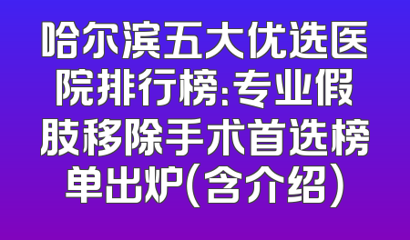 哈尔滨五大优选医院排行榜：专业假肢移除手术首选榜单出炉（含介绍）