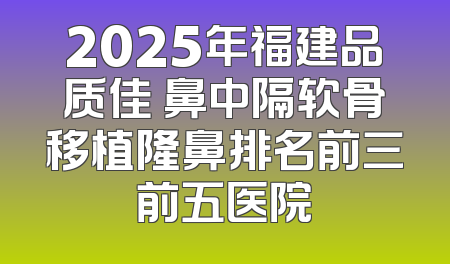 2025年福建品质佳 鼻中隔软骨移植隆鼻排名前三前五医院