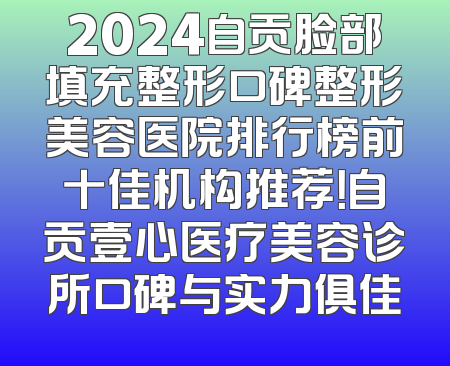 2024自贡脸部填充整形口碑整形美容医院排行榜前十佳机构推荐！自贡壹心医疗美容诊所口碑与实力俱佳