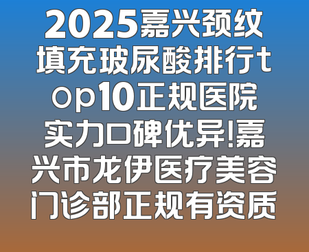 2025嘉兴颈纹填充玻尿酸排行top10正规医院实力口碑优异！嘉兴市龙伊医疗美容门诊部正规有资质