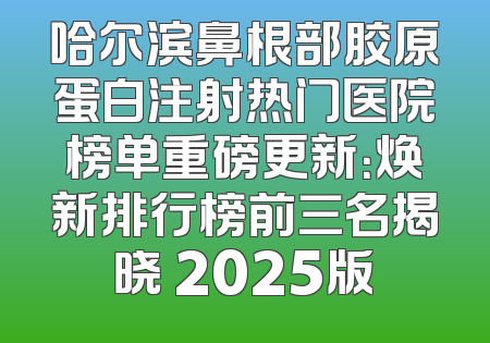 哈尔滨鼻根部胶原蛋白注射热门医院榜单重磅更新：焕新排行榜前三名揭晓 2025版