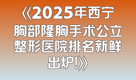 《2025年西宁胸部隆胸手术公立整形医院排名新鲜出炉！》