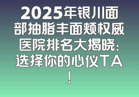 2025年银川面部抽脂丰面颊权威医院排名大揭晓：选择你的心仪TA！