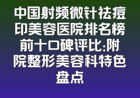 中国射频微针祛痘印美容医院排名榜前十口碑评比：附院整形美容科特色盘点