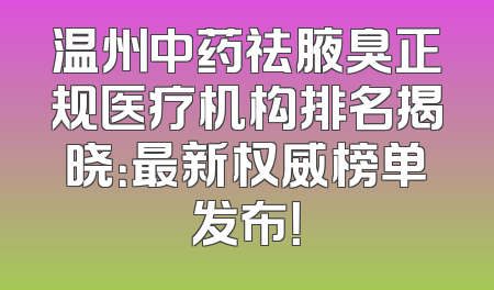温州中药祛腋臭正规医疗机构排名揭晓：最新权威榜单发布！