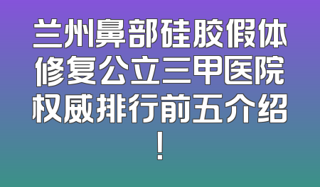 兰州鼻部硅胶假体修复公立三甲医院权威排行前五介绍！