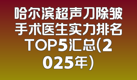 哈尔滨超声刀除皱手术医生实力排名TOP5汇总（2025年）