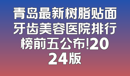 青岛最新树脂贴面牙齿美容医院排行榜前五公布！2024版