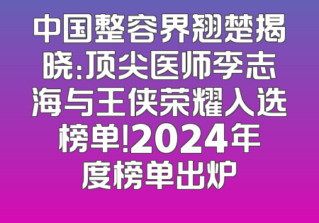 中国整容界翘楚揭晓：顶尖医师李志海与王侠荣耀入选榜单！2024年度榜单出炉