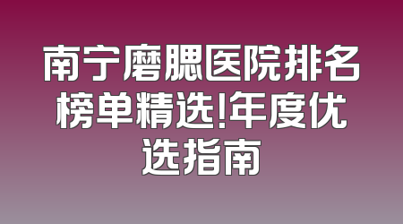 南宁磨腮医院排名榜单精选！年度优选指南
