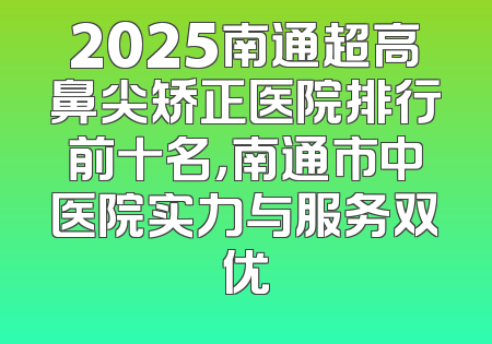 2025南通超高鼻尖矫正医院排行前十名，南通市中医院实力与服务双优