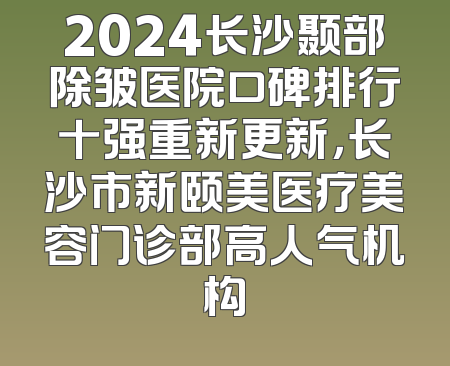 2024长沙颞部除皱医院口碑排行十强重新更新，长沙市新颐美医疗美容门诊部高人气机构