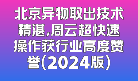 北京异物取出技术精湛，周云超快速操作获行业高度赞誉（2024版）