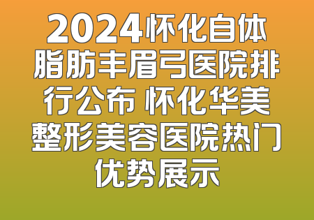2024怀化自体脂肪丰眉弓医院排行公布 怀化华美整形美容医院热门优势展示