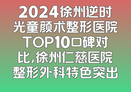 2024徐州逆时光童颜术整形医院TOP10口碑对比，徐州仁慈医院整形外科特色突出