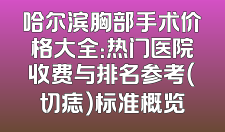 哈尔滨胸部手术价格大全：热门医院收费与排名参考（切痣）标准概览