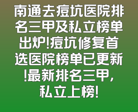 南通去痘坑医院排名三甲及私立榜单出炉！痘坑修复首选医院榜单已更新！最新排名三甲，私立上榜！