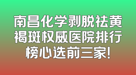 南昌化学剥脱祛黄褐斑权威医院排行榜心选前三家！