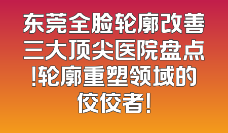 东莞全脸轮廓改善三大顶尖医院盘点！轮廓重塑领域的佼佼者！
