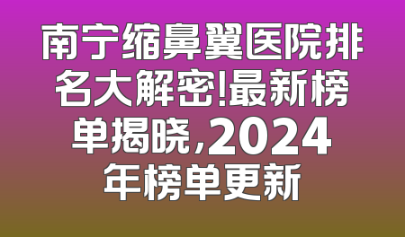 南宁缩鼻翼医院排名大解密！最新榜单揭晓，2024年榜单更新