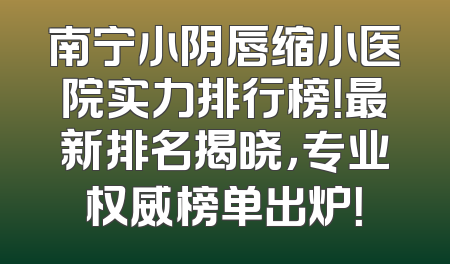 南宁小阴唇缩小医院实力排行榜！最新排名揭晓，专业权威榜单出炉！