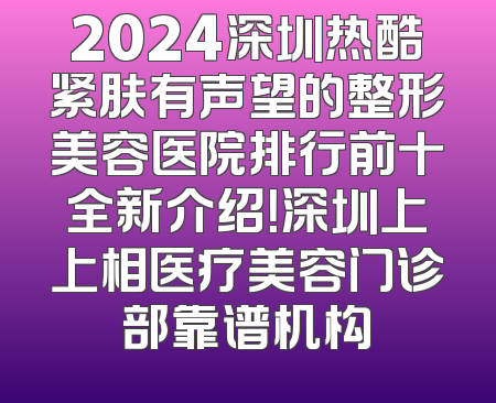2024深圳热酷紧肤有声望的整形美容医院排行前十全新介绍！深圳上上相医疗美容门诊部靠谱机构