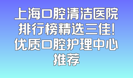 上海口腔清洁医院排行榜精选三佳！优质口腔护理中心推荐