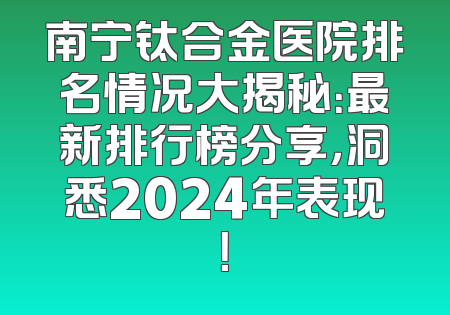 南宁钛合金医院排名情况大揭秘：最新排行榜分享，洞悉2024年表现！