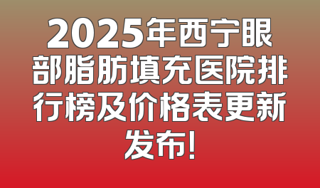 2025年西宁眼部脂肪填充医院排行榜及价格表更新发布！